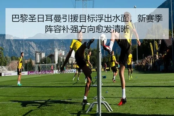 巴黎圣日耳曼引援目标浮出水面，新赛季阵容补强方向愈发清晰